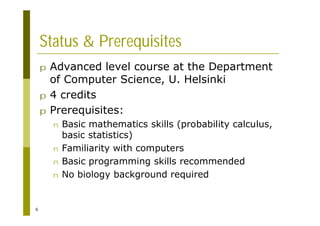 6
Status & Prerequisites
p Advanced level course at the Department
of Computer Science, U. Helsinki
p 4 credits
p Prerequisites:
n Basic mathematics skills (probability calculus,
basic statistics)
n Familiarity with computers
n Basic programming skills recommended
n No biology background required
 