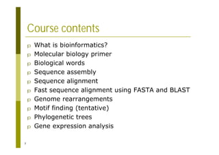 7
Course contents
p What is bioinformatics?
p Molecular biology primer
p Biological words
p Sequence assembly
p Sequence alignment
p Fast sequence alignment using FASTA and BLAST
p Genome rearrangements
p Motif finding (tentative)
p Phylogenetic trees
p Gene expression analysis
 