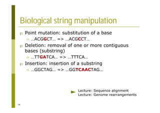 74
Biological string manipulation
p Point mutation: substitution of a base
n …ACGGCT… => …ACGCCT…
p Deletion: removal of one or more contiguous
bases (substring)
n …TTGATCA… => …TTTCA…
p Insertion: insertion of a substring
n …GGCTAG… => …GGTCAACTAG…
Lecture: Sequence alignment
Lecture: Genome rearrangements
 