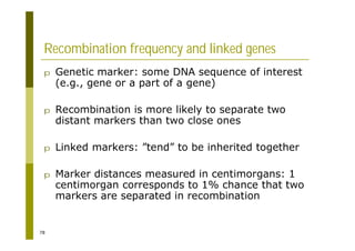 78
Recombination frequency and linked genes
p Genetic marker: some DNA sequence of interest
(e.g., gene or a part of a gene)
p Recombination is more likely to separate two
distant markers than two close ones
p Linked markers: ”tend” to be inherited together
p Marker distances measured in centimorgans: 1
centimorgan corresponds to 1% chance that two
markers are separated in recombination
 