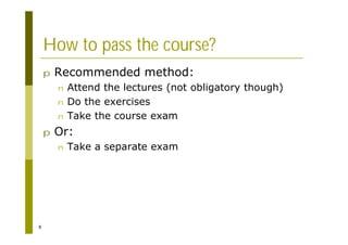 8
How to pass the course?
p Recommended method:
n Attend the lectures (not obligatory though)
n Do the exercises
n Take the course exam
p Or:
n Take a separate exam
 