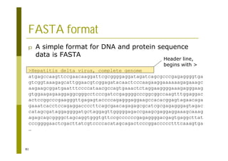 81
FASTA format
p A simple format for DNA and protein sequence
data is FASTA
>Hepatitis delta virus, complete genome
atgagccaagttccgaacaaggattcgcggggaggatagatcagcgcccgagaggggtga
gtcggtaaagagcattggaacgtcggagatacaactcccaagaaggaaaaaagagaaagc
aagaagcggatgaatttccccataacgccagtgaaactctaggaaggggaaagagggaag
gtggaagagaaggaggcgggcctcccgatccgaggggcccggcggccaagtttggaggac
actccggcccgaagggttgagagtaccccagagggaggaagccacacggagtagaacaga
gaaatcacctccagaggaccccttcagcgaacagagagcgcatcgcgagagggagtagac
catagcgataggaggggatgctaggagttgggggagaccgaagcgaggaggaaagcaaag
agagcagcggggctagcaggtgggtgttccgccccccgagaggggacgagtgaggcttat
cccggggaactcgacttatcgtccccacatagcagactcccggaccccctttcaaagtga
…
Header line,
begins with >
 