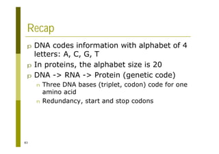 83
Recap
p DNA codes information with alphabet of 4
letters: A, C, G, T
p In proteins, the alphabet size is 20
p DNA -> RNA -> Protein (genetic code)
n Three DNA bases (triplet, codon) code for one
amino acid
n Redundancy, start and stop codons
 