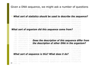 84
1 atgagccaag ttccgaacaa ggattcgcgg ggaggataga tcagcgcccg agaggggtga
61 gtcggtaaag agcattggaa cgtcggagat acaactccca agaaggaaaa aagagaaagc
121 aagaagcgga tgaatttccc cataacgcca gtgaaactct aggaagggga aagagggaag
181 gtggaagaga aggaggcggg cctcccgatc cgaggggccc ggcggccaag tttggaggac
241 actccggccc gaagggttga gagtacccca gagggaggaa gccacacgga gtagaacaga
301 gaaatcacct ccagaggacc ccttcagcga acagagagcg catcgcgaga gggagtagac
361 catagcgata ggaggggatg ctaggagttg ggggagaccg aagcgaggag gaaagcaaag
421 agagcagcgg ggctagcagg tgggtgttcc gccccccgag aggggacgag tgaggcttat
481 cccggggaac tcgacttatc gtccccacat agcagactcc cggaccccct ttcaaagtga
541 ccgagggggg tgactttgaa cattggggac cagtggagcc atgggatgct cctcccgatt
601 ccgcccaagc tccttccccc caagggtcgc ccaggaatgg cgggacccca ctctgcaggg
661 tccgcgttcc atcctttctt acctgatggc cggcatggtc ccagcctcct cgctggcgcc
721 ggctgggcaa cattccgagg ggaccgtccc ctcggtaatg gcgaatggga cccacaaatc
781 tctctagctt cccagagaga agcgagagaa aagtggctct cccttagcca tccgagtgga
841 cgtgcgtcct ccttcggatg cccaggtcgg accgcgagga ggtggagatg ccatgccgac
901 ccgaagagga aagaaggacg cgagacgcaa acctgcgagt ggaaacccgc tttattcact
961 ggggtcgaca actctgggga gaggagggag ggtcggctgg gaagagtata tcctatggga
1021 atccctggct tccccttatg tccagtccct ccccggtccg agtaaagggg gactccggga
1081 ctccttgcat gctggggacg aagccgcccc cgggcgctcc cctcgttcca ccttcgaggg
1141 ggttcacacc cccaacctgc gggccggcta ttcttctttc ccttctctcg tcttcctcgg
1201 tcaacctcct aagttcctct tcctcctcct tgctgaggtt ctttcccccc gccgatagct
1261 gctttctctt gttctcgagg gccttccttc gtcggtgatc ctgcctctcc ttgtcggtga
1321 atcctcccct ggaaggcctc ttcctaggtc cggagtctac ttccatctgg tccgttcggg
1381 ccctcttcgc cgggggagcc ccctctccat ccttatcttt ctttccgaga attcctttga
1441 tgtttcccag ccagggatgt tcatcctcaa gtttcttgat tttcttctta accttccgga
1501 ggtctctctc gagttcctct aacttctttc ttccgctcac ccactgctcg agaacctctt
1561 ctctcccccc gcggtttttc cttccttcgg gccggctcat cttcgactag aggcgacggt
1621 cctcagtact cttactcttt tctgtaaaga ggagactgct ggccctgtcg cccaagttcg
1681 ag
Given a DNA sequence, we might ask a number of questions
What sort of statistics should be used to describe the sequence?
What sort of organism did this sequence come from?
Does the description of this sequence differ from
the description of other DNA in the organism?
What sort of sequence is this? What does it do?
 