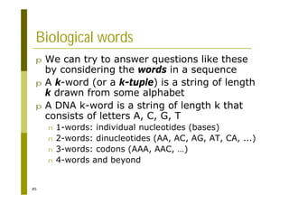 85
Biological words
p We can try to answer questions like these
by considering the words in a sequence
p A k-word (or a k-tuple) is a string of length
k drawn from some alphabet
p A DNA k-word is a string of length k that
consists of letters A, C, G, T
n 1-words: individual nucleotides (bases)
n 2-words: dinucleotides (AA, AC, AG, AT, CA, ...)
n 3-words: codons (AAA, AAC, …)
n 4-words and beyond
 
