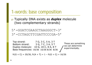86
1-words: base composition
p Typically DNA exists as duplex molecule
(two complementary strands)
5’-GGATCGAAGCTAAGGGCT-3’
3’-CCTAGCTTCGATTCCCGA-5’
Top strand: 7 G, 3 C, 5 A, 3 T
Bottom strand: 3 G, 7 C, 3 A, 5 T
Duplex molecule: 10 G, 10 C, 8 A, 8 T
Base frequencies: 10/36 10/36 8/36 8/36
fr(G + C) = 20/36, fr(A + T) = 1 – fr(G + C) = 16/36
These are something
we can determine
experimentally.
 