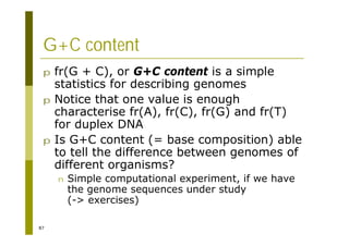 87
G+C content
p fr(G + C), or G+C content is a simple
statistics for describing genomes
p Notice that one value is enough
characterise fr(A), fr(C), fr(G) and fr(T)
for duplex DNA
p Is G+C content (= base composition) able
to tell the difference between genomes of
different organisms?
n Simple computational experiment, if we have
the genome sequences under study
(-> exercises)
 