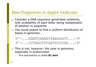 89
Base frequencies in duplex molecules
p Consider a DNA sequence generated randomly,
with probability of each letter being independent
of position in sequence
p You could expect to find a uniform distribution of
bases in genomes…
p This is not, however, the case in genomes,
especially in prokaryotes
n This phenomena is called GC skew
5’-...GGATCGAAGCTAAGGGCT...-3’
3’-...CCTAGCTTCGATTCCCGA...-5’
 