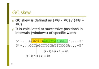 92
GC skew
p GC skew is defined as (#G - #C) / (#G +
#C)
p It is calculated at successive positions in
intervals (windows) of specific width
5’-...GGATCGAAGCTAAGGGCT...-3’
3’-...CCTAGCTTCGATTCCCGA...-5’
(3 – 2) / (3 + 2) = 1/5
(4 – 2) / (4 + 2) = 1/3
 