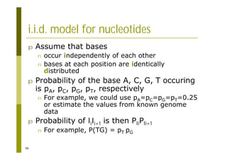 96
i.i.d. model for nucleotides
p Assume that bases
n occur independently of each other
n bases at each position are identically
distributed
p Probability of the base A, C, G, T occuring
is pA, pC, pG, pT, respectively
n For example, we could use pA=pC=pG=pT=0.25
or estimate the values from known genome
data
p Probability of lili+1 is then PliPli+1
n For example, P(TG) = pT pG
 
