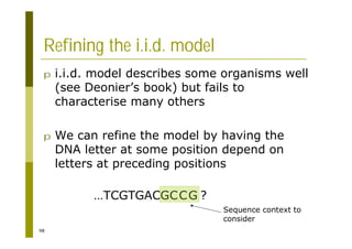98
Refining the i.i.d. model
p i.i.d. model describes some organisms well
(see Deonier’s book) but fails to
characterise many others
p We can refine the model by having the
DNA letter at some position depend on
letters at preceding positions
…TCGTGACGCCG ?
Sequence context to
consider
 
