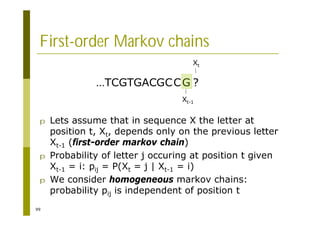 99
First-order Markov chains
p Lets assume that in sequence X the letter at
position t, Xt, depends only on the previous letter
Xt-1 (first-order markov chain)
p Probability of letter j occuring at position t given
Xt-1 = i: pij = P(Xt = j | Xt-1 = i)
p We consider homogeneous markov chains:
probability pij is independent of position t
…TCGTGACGCCG ?
Xt
Xt-1
 
