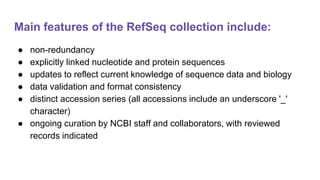 Main features of the RefSeq collection include:
● non-redundancy
● explicitly linked nucleotide and protein sequences
● updates to reflect current knowledge of sequence data and biology
● data validation and format consistency
● distinct accession series (all accessions include an underscore '_'
character)
● ongoing curation by NCBI staff and collaborators, with reviewed
records indicated
 