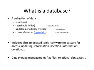 What is a database?
• A collection of data
– structured
– searchable (index) -> table of contents
– updated periodically (release) -> new edition
– cross-referenced (hyperlinks) -> links with other db
• Includes also associated tools (software) necessary for
access, updating, information insertion, information
deletion….
• Data storage management: flat files, relational databases…
13
 