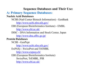 Sequence Databases and Their Use:
A: Primary Sequence Databases:
Nucleic Acid Databases
NCBI (Natl Center Biotech Information) - GenBank
http://www.ncbi.nlm.nih.gov/
EBI (European Bioinformatics Institute) - EMBL
http://www.ebi.ac.uk/
DISC - DNA Information and Stock Center, Japan
http://www.dna.affrc.go.jp/
Protein Databases
NCBI - GenPept
http://www.ncbi.nlm.nih.gov/
ExPASy - SwissProt and TrEMBL
http://www.expasy.ch/
EBI (European Bioinformatics Institute)
SwissProt, TrEMBL, PIR
http://www.ebi.ac.uk/
 