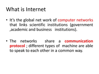 What is Internet
• It’s the global net work of computer networks
that links scientific institutions (government
,academic and business institutions).
• The networks share a communication
protocol ; different types of machine are able
to speak to each other in a common way.
 