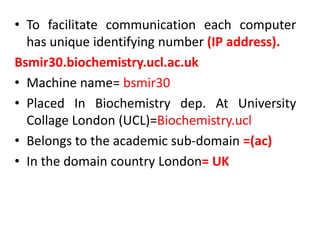 • To facilitate communication each computer
has unique identifying number (IP address).
Bsmir30.biochemistry.ucl.ac.uk
• Machine name= bsmir30
• Placed In Biochemistry dep. At University
Collage London (UCL)=Biochemistry.ucl
• Belongs to the academic sub-domain =(ac)
• In the domain country London= UK
 