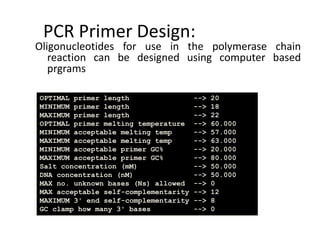 PCR Primer Design:
Oligonucleotides for use in the polymerase chain
reaction can be designed using computer based
prgrams
OPTIMAL primer length --> 20
MINIMUM primer length --> 18
MAXIMUM primer length --> 22
OPTIMAL primer melting temperature --> 60.000
MINIMUM acceptable melting temp --> 57.000
MAXIMUM acceptable melting temp --> 63.000
MINIMUM acceptable primer GC% --> 20.000
MAXIMUM acceptable primer GC% --> 80.000
Salt concentration (mM) --> 50.000
DNA concentration (nM) --> 50.000
MAX no. unknown bases (Ns) allowed --> 0
MAX acceptable self-complementarity --> 12
MAXIMUM 3' end self-complementarity --> 8
GC clamp how many 3' bases --> 0
 