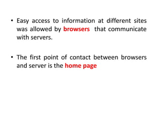 • Easy access to information at different sites
was allowed by browsers that communicate
with servers.
• The first point of contact between browsers
and server is the home page
 