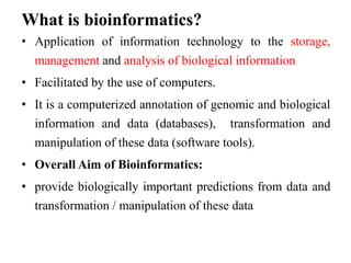 What is bioinformatics?
• Application of information technology to the storage,
management and analysis of biological information
• Facilitated by the use of computers.
• It is a computerized annotation of genomic and biological
information and data (databases), transformation and
manipulation of these data (software tools).
• Overall Aim of Bioinformatics:
• provide biologically important predictions from data and
transformation / manipulation of these data
 