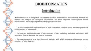 BIOINFORMATICS
Introduction
Bioinformatics is an integration of computer science, mathematical and statistical methods to
manage and analyze the biological information. The three important subdisciplines within
bioinformatics involving computational biology would include:
1. The development and implementation of tools that enable efficient access and management of
different types of information.
2. The analysis and interpretation of various types of data including nucleotide and amino acid
sequences, protein domains, and protein structures.
3. The development of new algorithms and statistics with which to assess relationships among
members of large data sets.
1
 