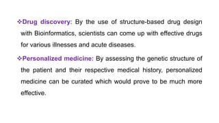 Drug discovery: By the use of structure-based drug design
with Bioinformatics, scientists can come up with effective drugs
for various illnesses and acute diseases.
Personalized medicine: By assessing the genetic structure of
the patient and their respective medical history, personalized
medicine can be curated which would prove to be much more
effective.
 