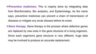 Preventive medicines: This is majorly done by integrating data
from Bioinformatics, Bio analytics, and Epidemiology. As the name
says, preventive medicines can prevent a chain of transmission of
diseases or mitigate any acute disease before its onset.
Gene therapy: Gene therapy is the process where defective genes
are replaced by new ones in the gene structure of a living organism.
Since each organisms gene structure is very different, huge data
may be involved to produce an accurate replacement.
 