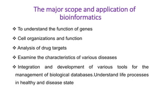 The major scope and application of
bioinformatics
 To understand the function of genes
 Cell organizations and function
 Analysis of drug targets
 Examine the characteristics of various diseases
 Integration and development of various tools for the
management of biological databases.Understand life processes
in healthy and disease state
 