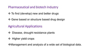 Pharmaceutical and biotech Industry
 To find (develop) new and better drugs
 Gene based or structure based drug design
Agricultural Applications
 Disease, drought resistance plants
 Higher yield crops
Management and analysis of a wide set of biological data.
 