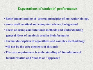 Expectations of students’ performance
• Basic understanding of general principles of molecular biology
• Some mathematical and computer science background
• Focus on using computational methods and understanding
general ideas of analysis used in bioinformatics
• Formal description of algorithms and complex methodology
will not be the core elements of this unit
• The core requirement is understanding of foundations of
bioinformatics and “hands on” approach
 