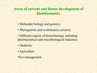 • Molecular biology and genetics
• Phylogenetic and evolutionary sciences
• Different aspects of biotechnology including
pharmaceutical and microbiological industries
• Medicine
• Agriculture
•Eco-management
Areas of current and future development of
bioinformatics
 