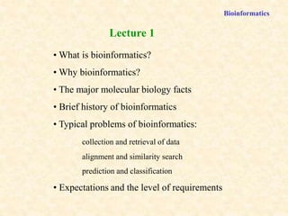 Bioinformatics
• What is bioinformatics?
• Why bioinformatics?
• The major molecular biology facts
• Brief history of bioinformatics
• Typical problems of bioinformatics:
collection and retrieval of data
alignment and similarity search
prediction and classification
• Expectations and the level of requirements
Lecture 1
 