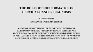 THE ROLE OF BIOINFORMATICS IN
CERVICAL CANCER DIAGNOSIS
UJ/2016/MD/0386
EMMANUEL HWEBUMAAJIDUKU
A SEMINAR SUBMITTED TO THE DEPARTMENT OF MEDICAL
LABORATORY SCIENCE, FACULTY OF HEALTH SCIENCES AND
TECHNOLOGY, COLLEGE OF HEALTH SCIENCES, UNIVERSITY OF JOS,
IN PARTIAL FULFILMENT OF THE REQUIREMENT FOR THE AWARD OF
BACHELOR OF MEDICAL LABORATORY SCIENCE (BMLS) DEGREE
 