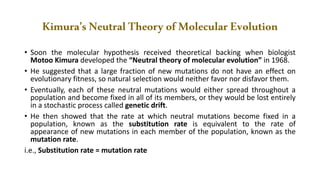 Kimura’sNeutralTheoryofMolecularEvolution
• Soon the molecular hypothesis received theoretical backing when biologist
Motoo Kimura developed the “Neutral theory of molecular evolution” in 1968.
• He suggested that a large fraction of new mutations do not have an effect on
evolutionary fitness, so natural selection would neither favor nor disfavor them.
• Eventually, each of these neutral mutations would either spread throughout a
population and become fixed in all of its members, or they would be lost entirely
in a stochastic process called genetic drift.
• He then showed that the rate at which neutral mutations become fixed in a
population, known as the substitution rate is equivalent to the rate of
appearance of new mutations in each member of the population, known as the
mutation rate.
i.e., Substitution rate = mutation rate
 
