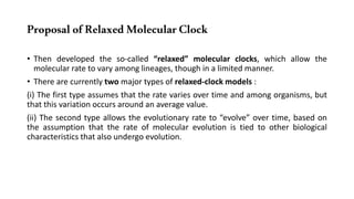ProposalofRelaxedMolecularClock
• Then developed the so-called “relaxed” molecular clocks, which allow the
molecular rate to vary among lineages, though in a limited manner.
• There are currently two major types of relaxed-clock models :
(i) The first type assumes that the rate varies over time and among organisms, but
that this variation occurs around an average value.
(ii) The second type allows the evolutionary rate to “evolve” over time, based on
the assumption that the rate of molecular evolution is tied to other biological
characteristics that also undergo evolution.
 