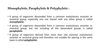 Monophyletic,Paraphyletic&Polyphyletic:
• A group of organisms descended from a common evolutionary ancestor or
ancestral group, especially one not shared with any other group is called
monophyletic.
• A group of organisms descended from a common evolutionary ancestor or
ancestral group, but not including all the descendant groups is called
paraphyletic.
• A group of organisms derived from more than one common evolutionary
ancestor or ancestral group and therefore not suitable for placing in the same
taxon is called polyphyletic.
 