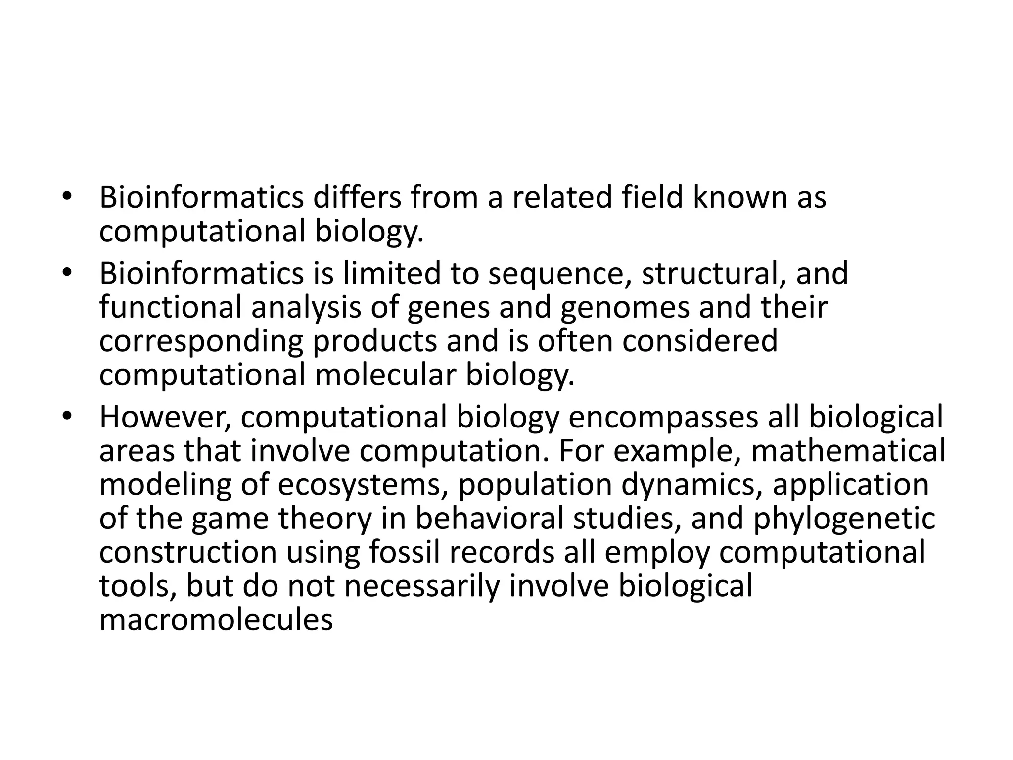 • Bioinformatics differs from a related field known as
computational biology.
• Bioinformatics is limited to sequence, structural, and
functional analysis of genes and genomes and their
corresponding products and is often considered
computational molecular biology.
• However, computational biology encompasses all biological
areas that involve computation. For example, mathematical
modeling of ecosystems, population dynamics, application
of the game theory in behavioral studies, and phylogenetic
construction using fossil records all employ computational
tools, but do not necessarily involve biological
macromolecules
 