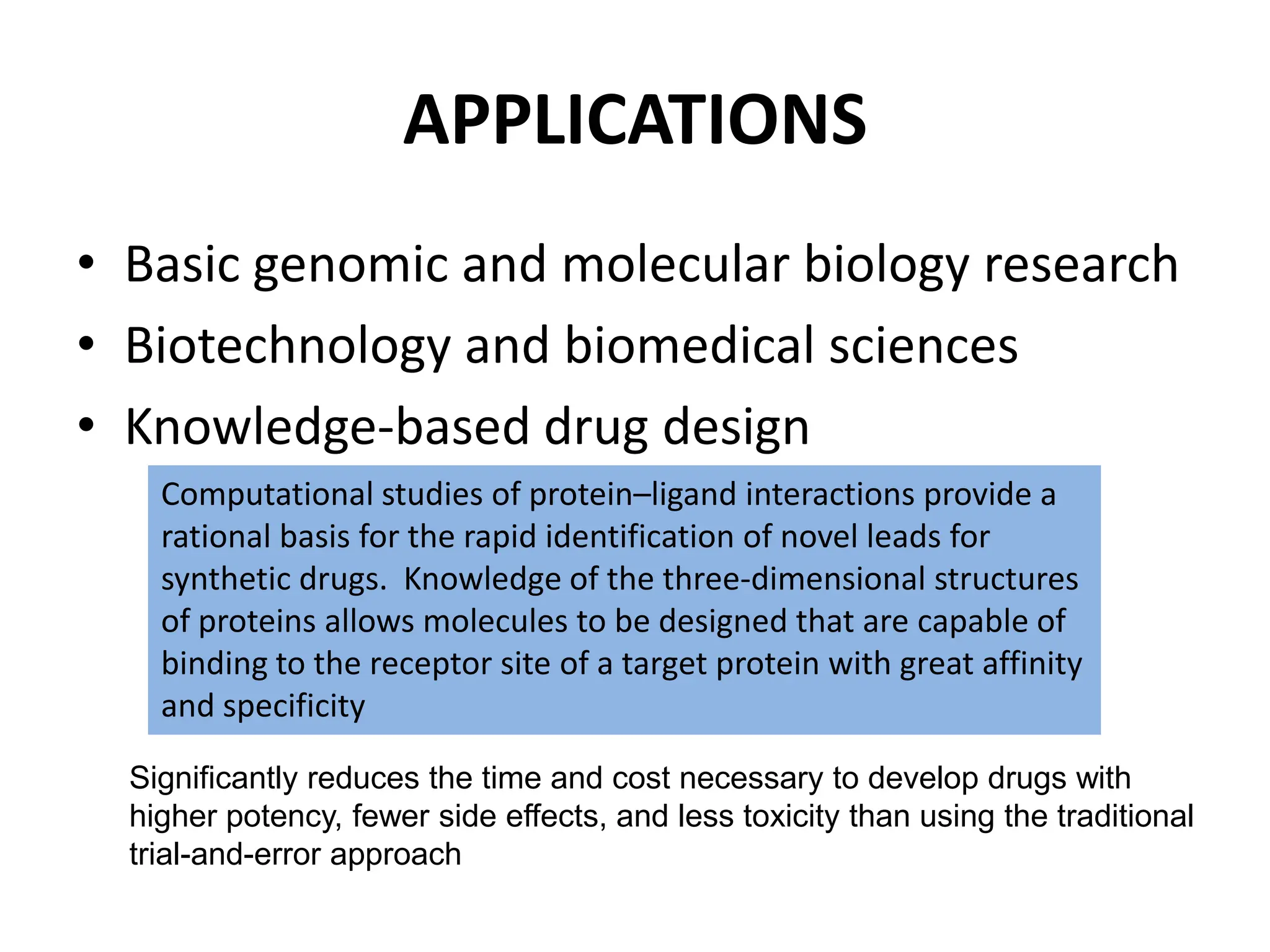 APPLICATIONS
• Basic genomic and molecular biology research
• Biotechnology and biomedical sciences
• Knowledge-based drug design
Computational studies of protein–ligand interactions provide a
rational basis for the rapid identification of novel leads for
synthetic drugs. Knowledge of the three-dimensional structures
of proteins allows molecules to be designed that are capable of
binding to the receptor site of a target protein with great affinity
and specificity
Significantly reduces the time and cost necessary to develop drugs with
higher potency, fewer side effects, and less toxicity than using the traditional
trial-and-error approach
 