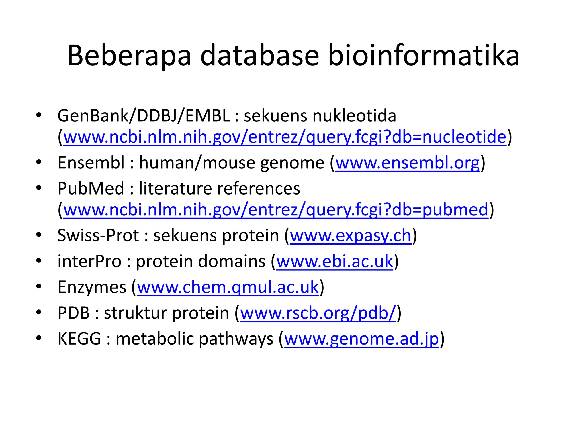 Beberapa database bioinformatika
• GenBank/DDBJ/EMBL : sekuens nukleotida
(www.ncbi.nlm.nih.gov/entrez/query.fcgi?db=nucleotide)
• Ensembl : human/mouse genome (www.ensembl.org)
• PubMed : literature references
(www.ncbi.nlm.nih.gov/entrez/query.fcgi?db=pubmed)
• Swiss-Prot : sekuens protein (www.expasy.ch)
• interPro : protein domains (www.ebi.ac.uk)
• Enzymes (www.chem.qmul.ac.uk)
• PDB : struktur protein (www.rscb.org/pdb/)
• KEGG : metabolic pathways (www.genome.ad.jp)
 