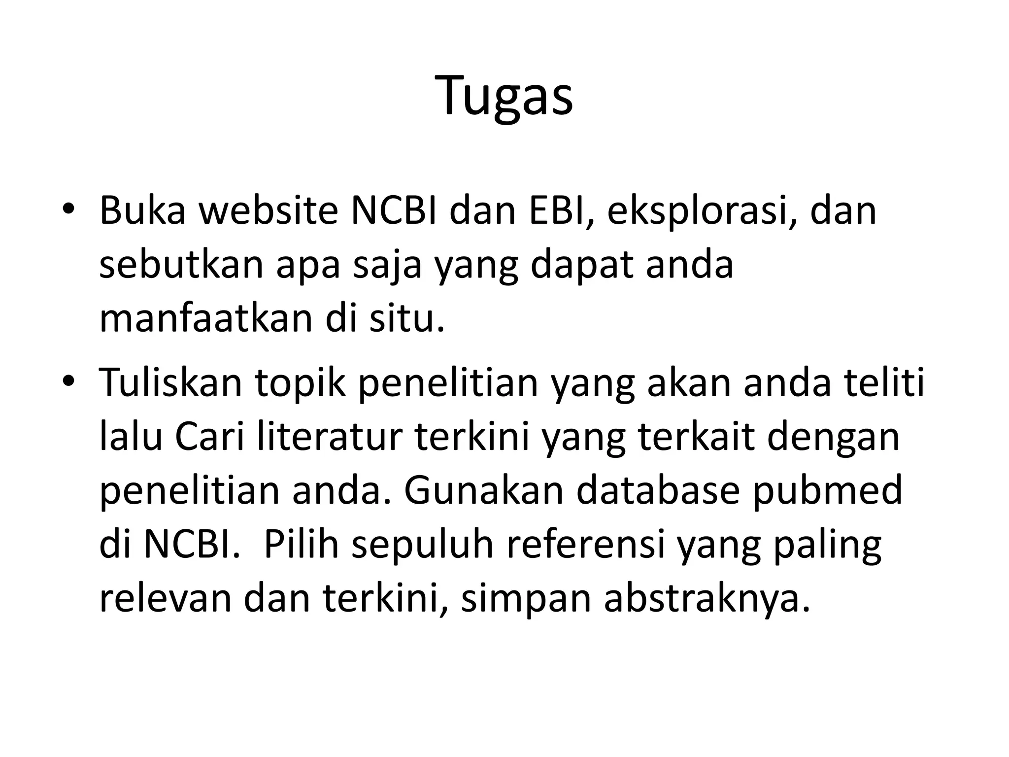 Tugas
• Buka website NCBI dan EBI, eksplorasi, dan
sebutkan apa saja yang dapat anda
manfaatkan di situ.
• Tuliskan topik penelitian yang akan anda teliti
lalu Cari literatur terkini yang terkait dengan
penelitian anda. Gunakan database pubmed
di NCBI. Pilih sepuluh referensi yang paling
relevan dan terkini, simpan abstraknya.
 