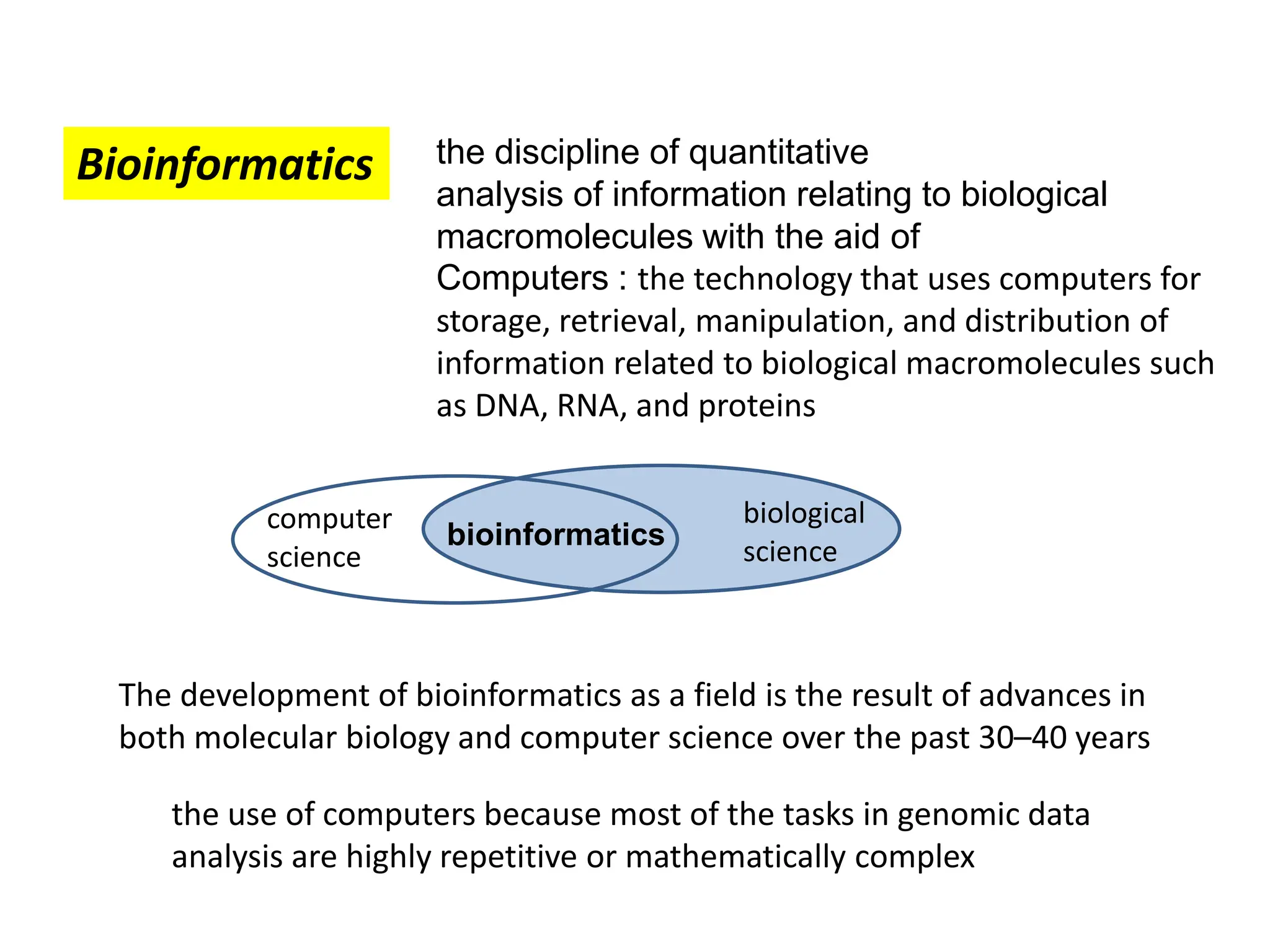 Bioinformatics the discipline of quantitative
analysis of information relating to biological
macromolecules with the aid of
Computers : the technology that uses computers for
storage, retrieval, manipulation, and distribution of
information related to biological macromolecules such
as DNA, RNA, and proteins
The development of bioinformatics as a field is the result of advances in
both molecular biology and computer science over the past 30–40 years
the use of computers because most of the tasks in genomic data
analysis are highly repetitive or mathematically complex
computer
science
biological
science
bioinformatics
 