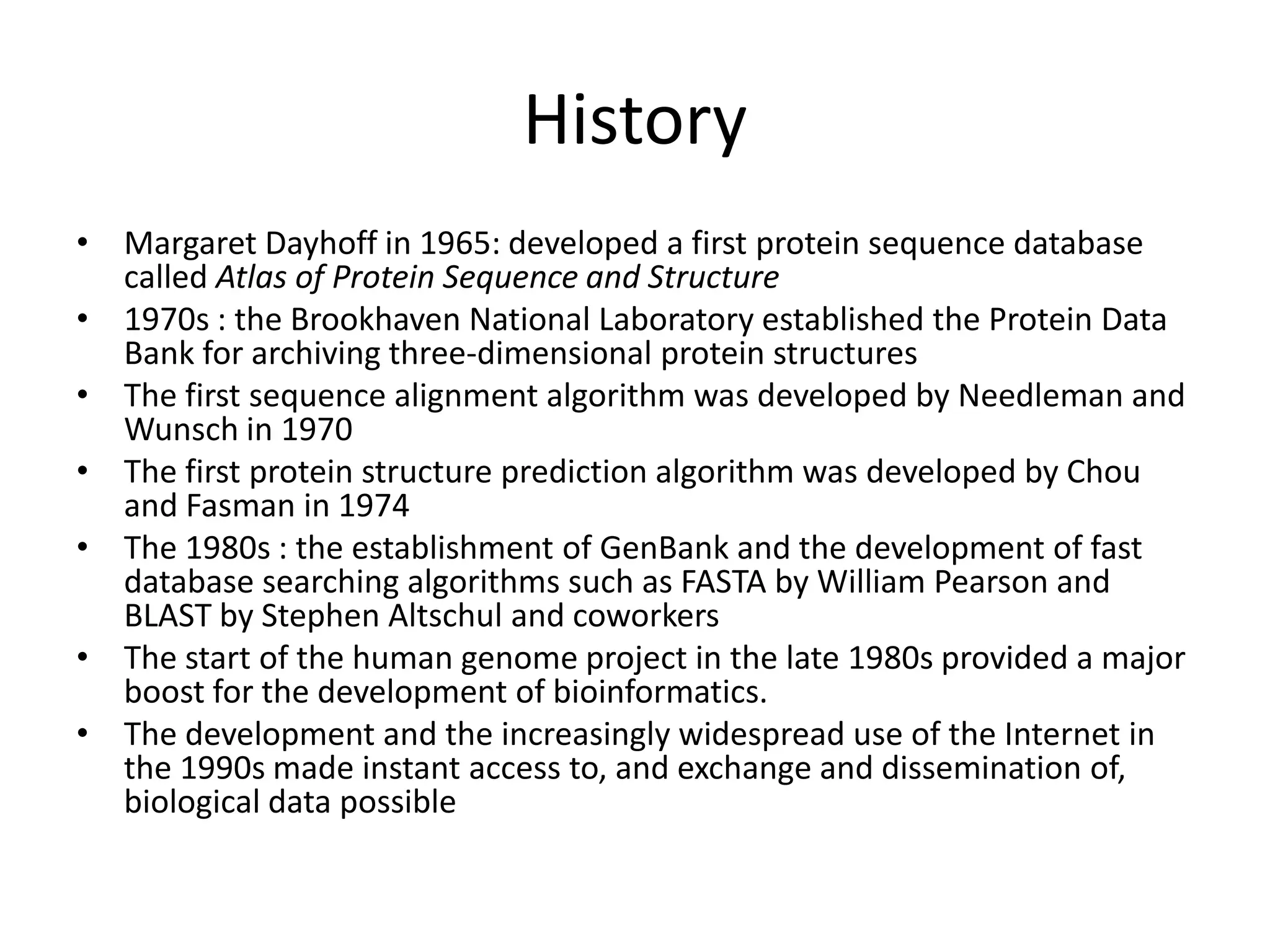 History
• Margaret Dayhoff in 1965: developed a first protein sequence database
called Atlas of Protein Sequence and Structure
• 1970s : the Brookhaven National Laboratory established the Protein Data
Bank for archiving three-dimensional protein structures
• The first sequence alignment algorithm was developed by Needleman and
Wunsch in 1970
• The first protein structure prediction algorithm was developed by Chou
and Fasman in 1974
• The 1980s : the establishment of GenBank and the development of fast
database searching algorithms such as FASTA by William Pearson and
BLAST by Stephen Altschul and coworkers
• The start of the human genome project in the late 1980s provided a major
boost for the development of bioinformatics.
• The development and the increasingly widespread use of the Internet in
the 1990s made instant access to, and exchange and dissemination of,
biological data possible
 
