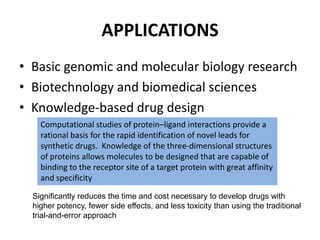 APPLICATIONS
• Basic genomic and molecular biology research
• Biotechnology and biomedical sciences
• Knowledge-based drug design
Computational studies of protein–ligand interactions provide a
rational basis for the rapid identification of novel leads for
synthetic drugs. Knowledge of the three-dimensional structures
of proteins allows molecules to be designed that are capable of
binding to the receptor site of a target protein with great affinity
and specificity
Significantly reduces the time and cost necessary to develop drugs with
higher potency, fewer side effects, and less toxicity than using the traditional
trial-and-error approach
 