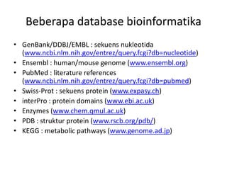 Beberapa database bioinformatika
• GenBank/DDBJ/EMBL : sekuens nukleotida
(www.ncbi.nlm.nih.gov/entrez/query.fcgi?db=nucleotide)
• Ensembl : human/mouse genome (www.ensembl.org)
• PubMed : literature references
(www.ncbi.nlm.nih.gov/entrez/query.fcgi?db=pubmed)
• Swiss-Prot : sekuens protein (www.expasy.ch)
• interPro : protein domains (www.ebi.ac.uk)
• Enzymes (www.chem.qmul.ac.uk)
• PDB : struktur protein (www.rscb.org/pdb/)
• KEGG : metabolic pathways (www.genome.ad.jp)
 