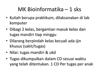 MK Bioinformatika – 1 sks
• Kuliah berupa praktikum, dilaksanakan di lab
komputer
• Dibagi 2 kelas, bergantian masuk kelas dan
tugas mandiri tiap minggu
• Dilarang berpindah kelas kecuali ada ijin
khusus (sakit/tugas)
• Nilai: tugas mandiri & ukd
• Tugas dikumpulkan dalam CD sesuai waktu
yang telah ditentukan. 1 CD Per tugas per anak
 