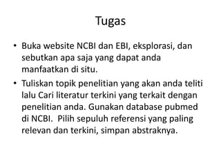 Tugas
• Buka website NCBI dan EBI, eksplorasi, dan
sebutkan apa saja yang dapat anda
manfaatkan di situ.
• Tuliskan topik penelitian yang akan anda teliti
lalu Cari literatur terkini yang terkait dengan
penelitian anda. Gunakan database pubmed
di NCBI. Pilih sepuluh referensi yang paling
relevan dan terkini, simpan abstraknya.
 