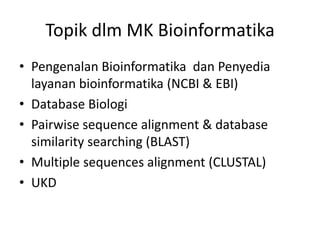 Topik dlm MK Bioinformatika
• Pengenalan Bioinformatika dan Penyedia
layanan bioinformatika (NCBI & EBI)
• Database Biologi
• Pairwise sequence alignment & database
similarity searching (BLAST)
• Multiple sequences alignment (CLUSTAL)
• UKD
 