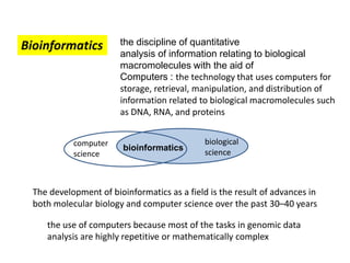 Bioinformatics the discipline of quantitative
analysis of information relating to biological
macromolecules with the aid of
Computers : the technology that uses computers for
storage, retrieval, manipulation, and distribution of
information related to biological macromolecules such
as DNA, RNA, and proteins
The development of bioinformatics as a field is the result of advances in
both molecular biology and computer science over the past 30–40 years
the use of computers because most of the tasks in genomic data
analysis are highly repetitive or mathematically complex
computer
science
biological
science
bioinformatics
 