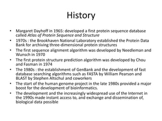 History
• Margaret Dayhoff in 1965: developed a first protein sequence database
called Atlas of Protein Sequence and Structure
• 1970s : the Brookhaven National Laboratory established the Protein Data
Bank for archiving three-dimensional protein structures
• The first sequence alignment algorithm was developed by Needleman and
Wunsch in 1970
• The first protein structure prediction algorithm was developed by Chou
and Fasman in 1974
• The 1980s : the establishment of GenBank and the development of fast
database searching algorithms such as FASTA by William Pearson and
BLAST by Stephen Altschul and coworkers
• The start of the human genome project in the late 1980s provided a major
boost for the development of bioinformatics.
• The development and the increasingly widespread use of the Internet in
the 1990s made instant access to, and exchange and dissemination of,
biological data possible
 