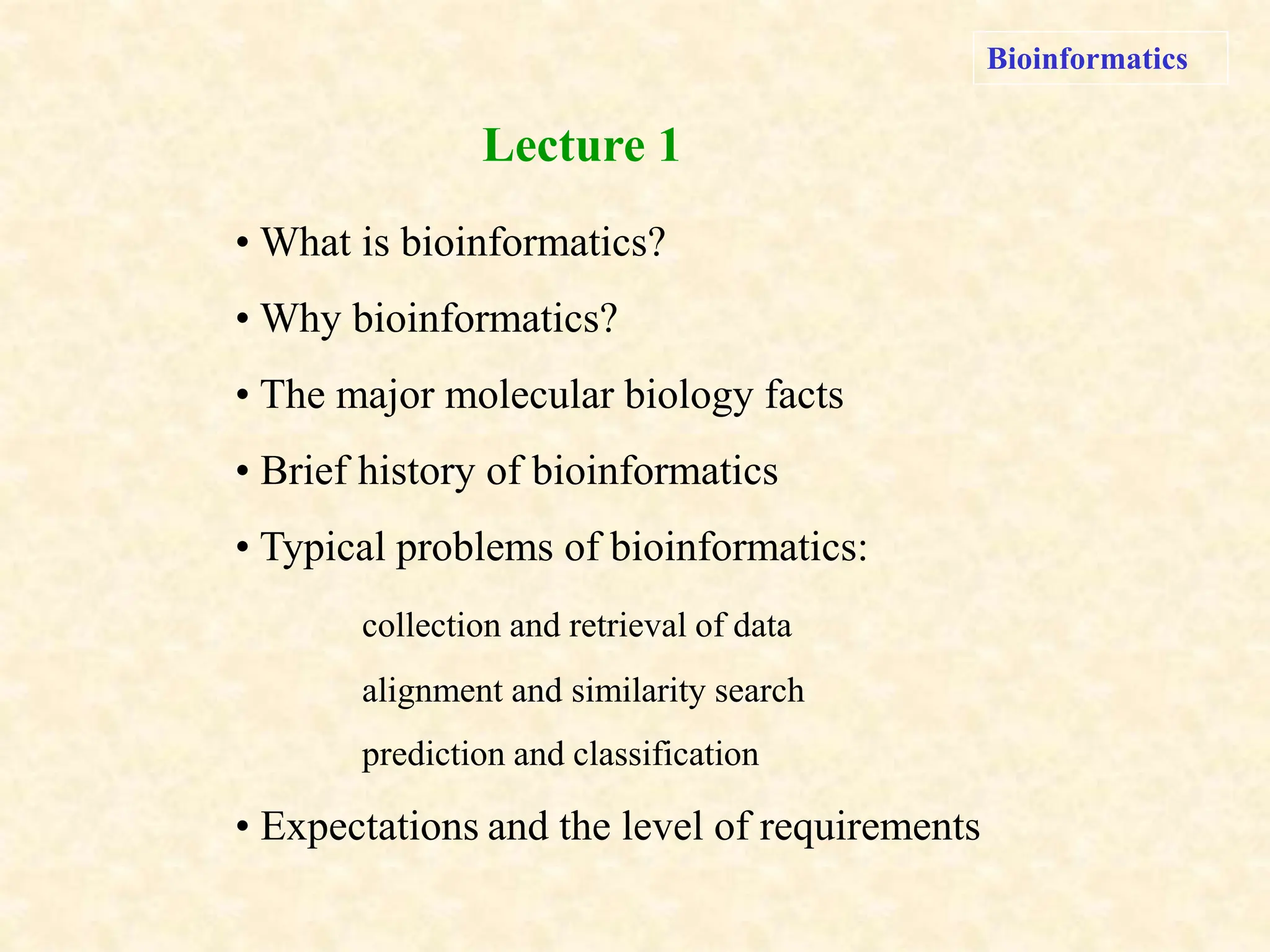 Bioinformatics
• What is bioinformatics?
• Why bioinformatics?
• The major molecular biology facts
• Brief history of bioinformatics
• Typical problems of bioinformatics:
collection and retrieval of data
alignment and similarity search
prediction and classification
• Expectations and the level of requirements
Lecture 1
 